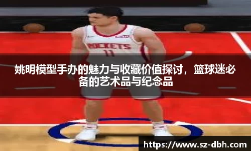 姚明模型手办的魅力与收藏价值探讨，篮球迷必备的艺术品与纪念品
