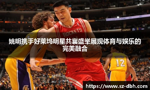 姚明携手好莱坞明星共襄盛举展现体育与娱乐的完美融合
