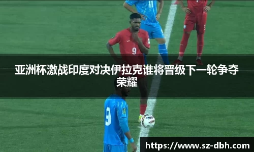 亚洲杯激战印度对决伊拉克谁将晋级下一轮争夺荣耀